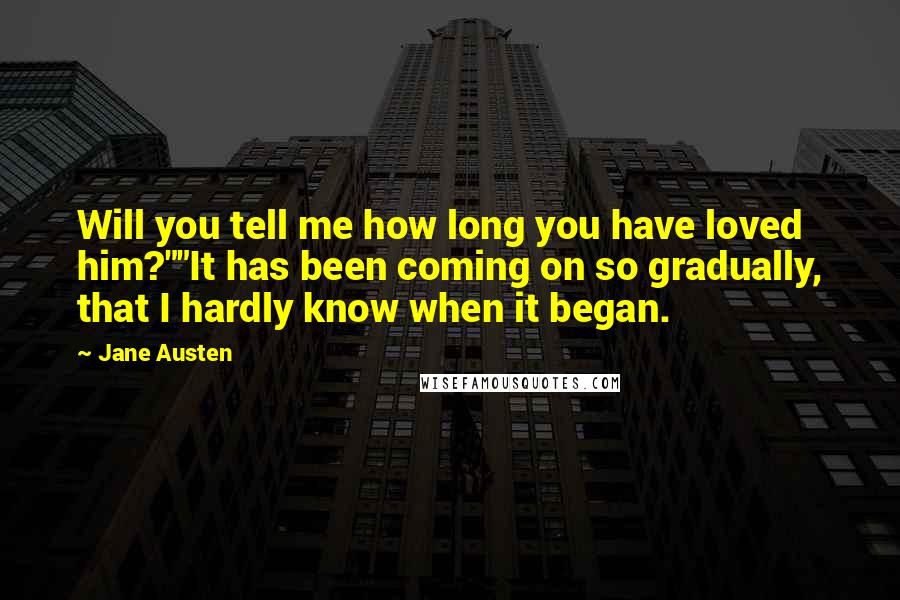 Jane Austen Quotes: Will you tell me how long you have loved him?""It has been coming on so gradually, that I hardly know when it began.