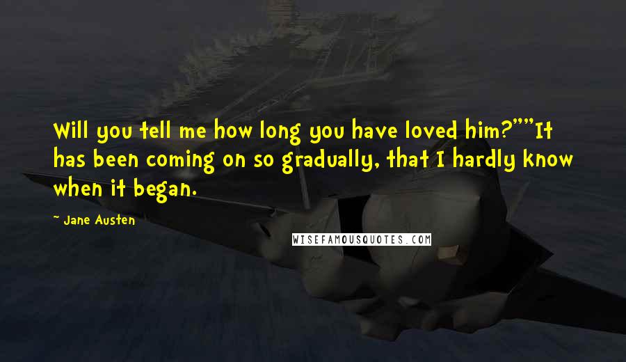 Jane Austen Quotes: Will you tell me how long you have loved him?""It has been coming on so gradually, that I hardly know when it began.