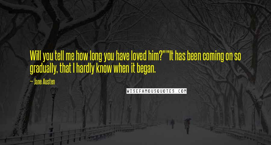 Jane Austen Quotes: Will you tell me how long you have loved him?""It has been coming on so gradually, that I hardly know when it began.