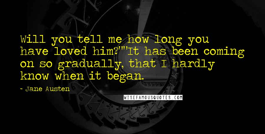 Jane Austen Quotes: Will you tell me how long you have loved him?""It has been coming on so gradually, that I hardly know when it began.