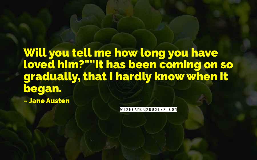 Jane Austen Quotes: Will you tell me how long you have loved him?""It has been coming on so gradually, that I hardly know when it began.