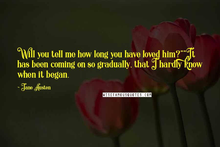 Jane Austen Quotes: Will you tell me how long you have loved him?""It has been coming on so gradually, that I hardly know when it began.