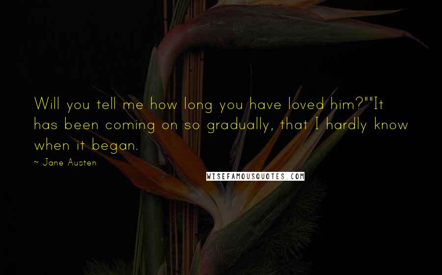 Jane Austen Quotes: Will you tell me how long you have loved him?""It has been coming on so gradually, that I hardly know when it began.