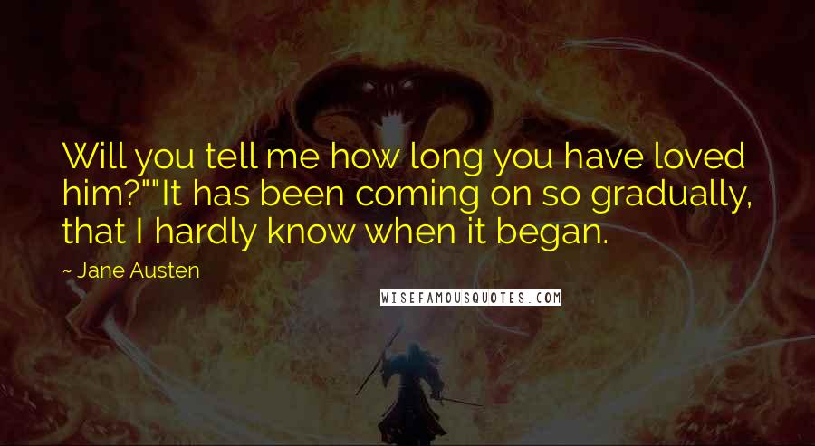 Jane Austen Quotes: Will you tell me how long you have loved him?""It has been coming on so gradually, that I hardly know when it began.