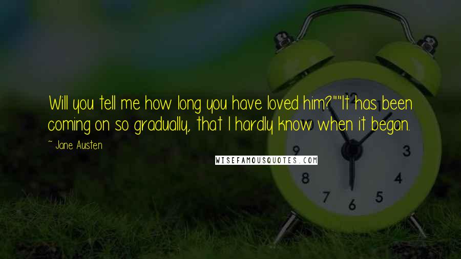 Jane Austen Quotes: Will you tell me how long you have loved him?""It has been coming on so gradually, that I hardly know when it began.