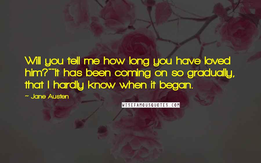 Jane Austen Quotes: Will you tell me how long you have loved him?""It has been coming on so gradually, that I hardly know when it began.