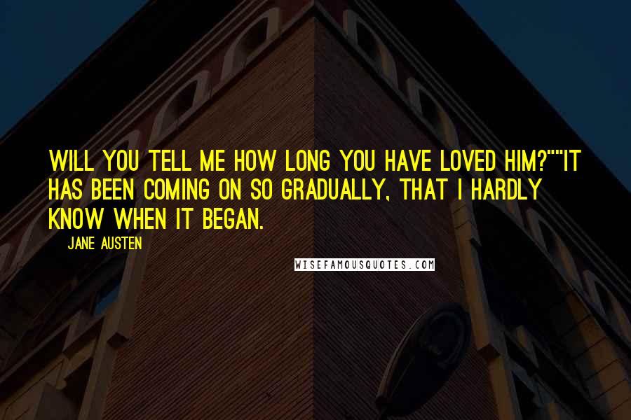 Jane Austen Quotes: Will you tell me how long you have loved him?""It has been coming on so gradually, that I hardly know when it began.