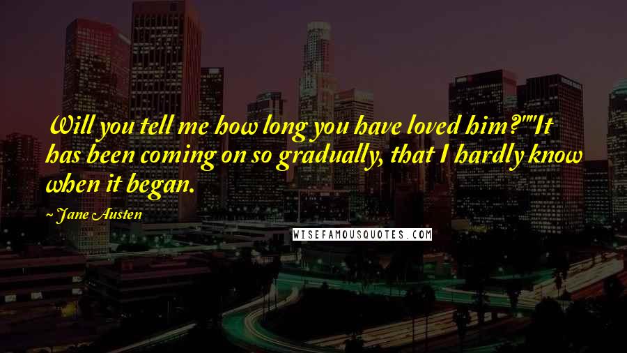 Jane Austen Quotes: Will you tell me how long you have loved him?""It has been coming on so gradually, that I hardly know when it began.