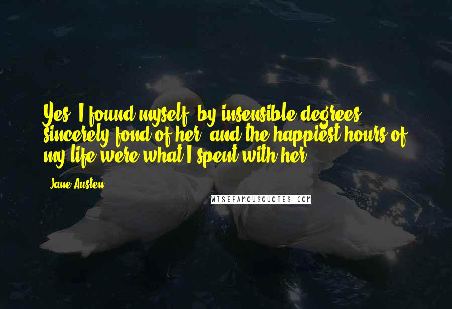 Jane Austen Quotes: Yes, I found myself, by insensible degrees, sincerely fond of her; and the happiest hours of my life were what I spent with her.