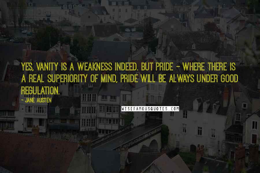 Jane Austen Quotes: Yes, vanity is a weakness indeed. But pride - where there is a real superiority of mind, pride will be always under good regulation.