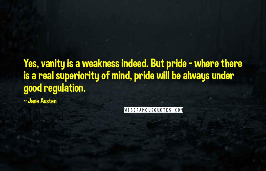 Jane Austen Quotes: Yes, vanity is a weakness indeed. But pride - where there is a real superiority of mind, pride will be always under good regulation.