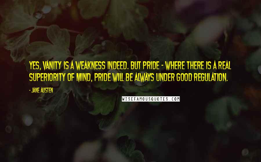 Jane Austen Quotes: Yes, vanity is a weakness indeed. But pride - where there is a real superiority of mind, pride will be always under good regulation.