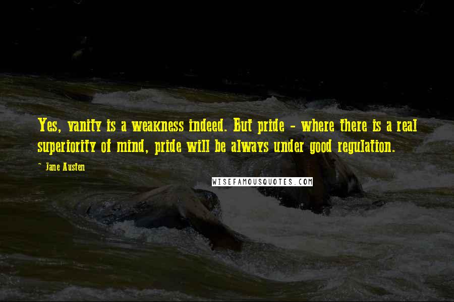 Jane Austen Quotes: Yes, vanity is a weakness indeed. But pride - where there is a real superiority of mind, pride will be always under good regulation.