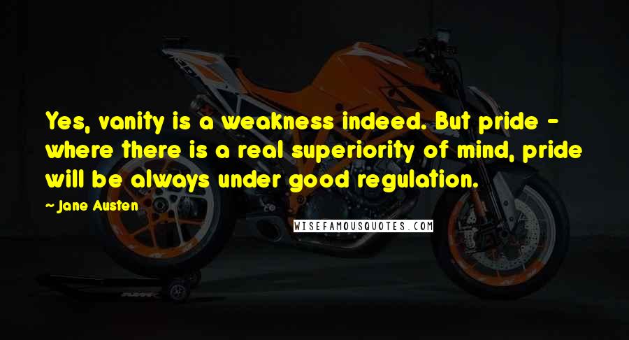 Jane Austen Quotes: Yes, vanity is a weakness indeed. But pride - where there is a real superiority of mind, pride will be always under good regulation.