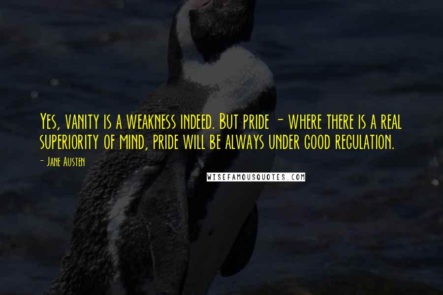 Jane Austen Quotes: Yes, vanity is a weakness indeed. But pride - where there is a real superiority of mind, pride will be always under good regulation.