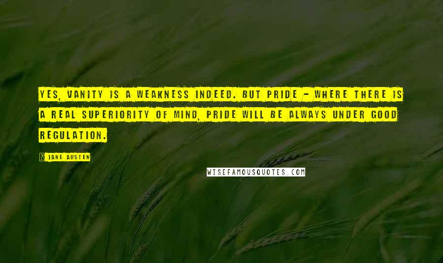 Jane Austen Quotes: Yes, vanity is a weakness indeed. But pride - where there is a real superiority of mind, pride will be always under good regulation.