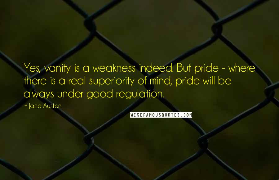 Jane Austen Quotes: Yes, vanity is a weakness indeed. But pride - where there is a real superiority of mind, pride will be always under good regulation.