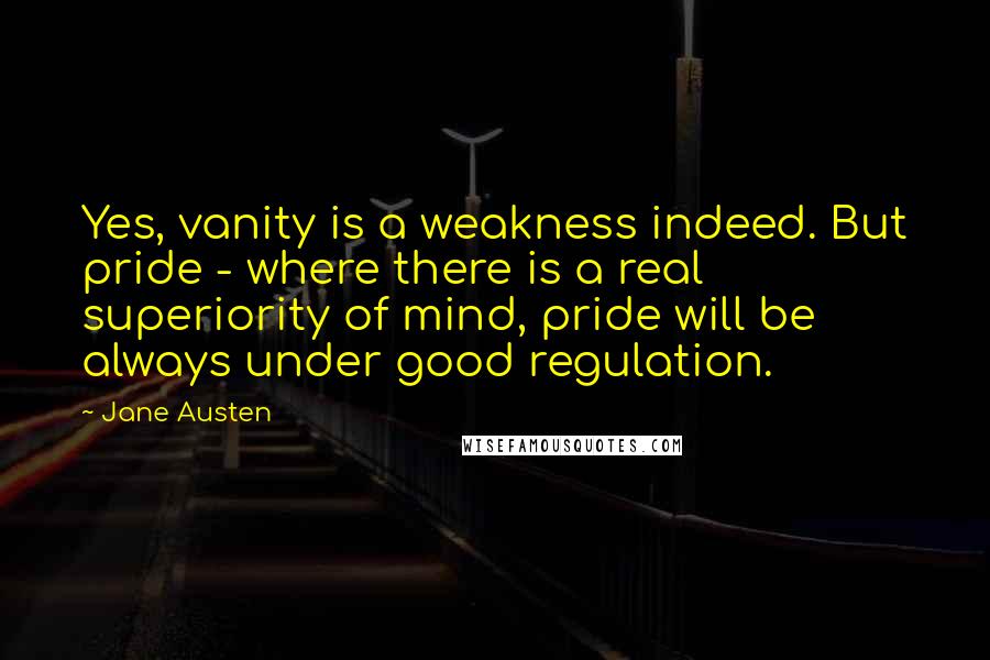 Jane Austen Quotes: Yes, vanity is a weakness indeed. But pride - where there is a real superiority of mind, pride will be always under good regulation.