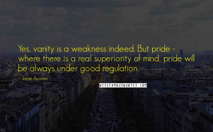 Jane Austen Quotes: Yes, vanity is a weakness indeed. But pride - where there is a real superiority of mind, pride will be always under good regulation.