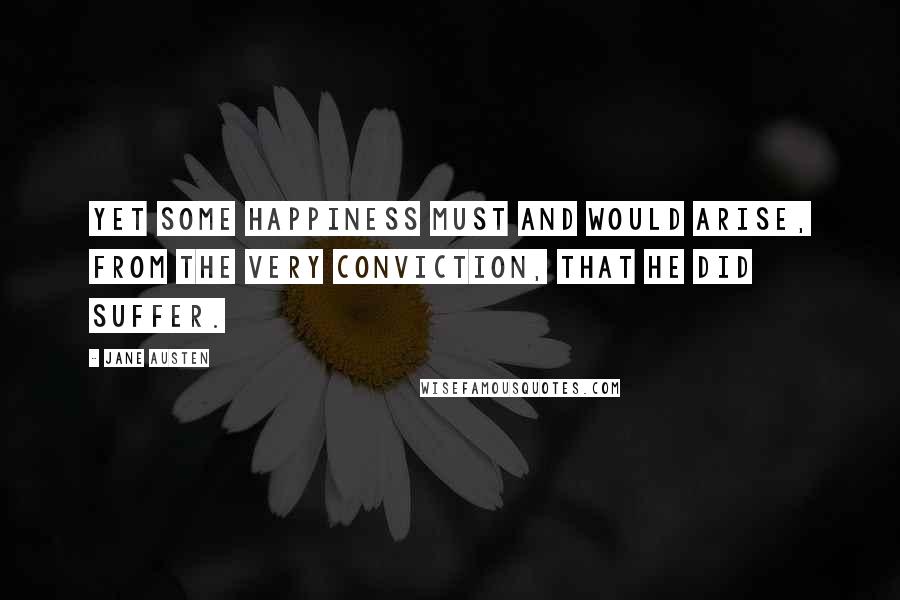 Jane Austen Quotes: Yet some happiness must and would arise, from the very conviction, that he did suffer.