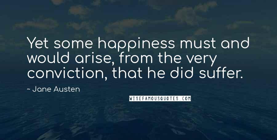 Jane Austen Quotes: Yet some happiness must and would arise, from the very conviction, that he did suffer.