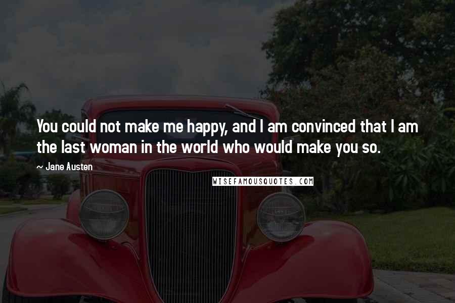 Jane Austen Quotes: You could not make me happy, and I am convinced that I am the last woman in the world who would make you so.