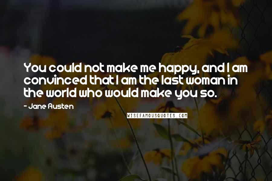 Jane Austen Quotes: You could not make me happy, and I am convinced that I am the last woman in the world who would make you so.