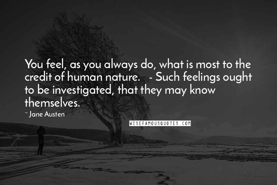 Jane Austen Quotes: You feel, as you always do, what is most to the credit of human nature. - Such feelings ought to be investigated, that they may know themselves.