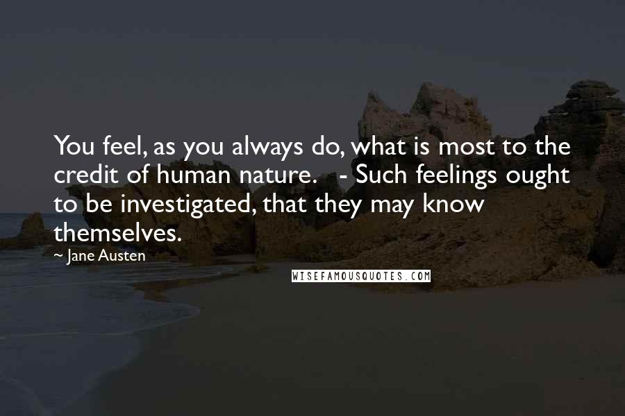 Jane Austen Quotes: You feel, as you always do, what is most to the credit of human nature. - Such feelings ought to be investigated, that they may know themselves.