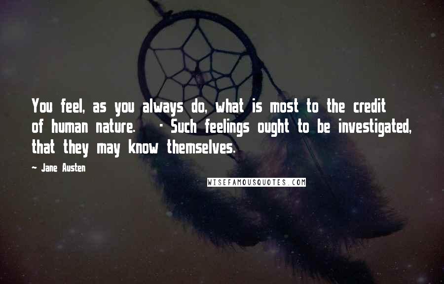 Jane Austen Quotes: You feel, as you always do, what is most to the credit of human nature. - Such feelings ought to be investigated, that they may know themselves.