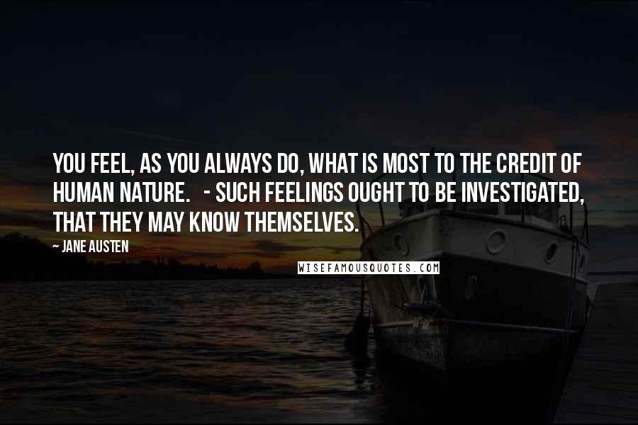 Jane Austen Quotes: You feel, as you always do, what is most to the credit of human nature. - Such feelings ought to be investigated, that they may know themselves.