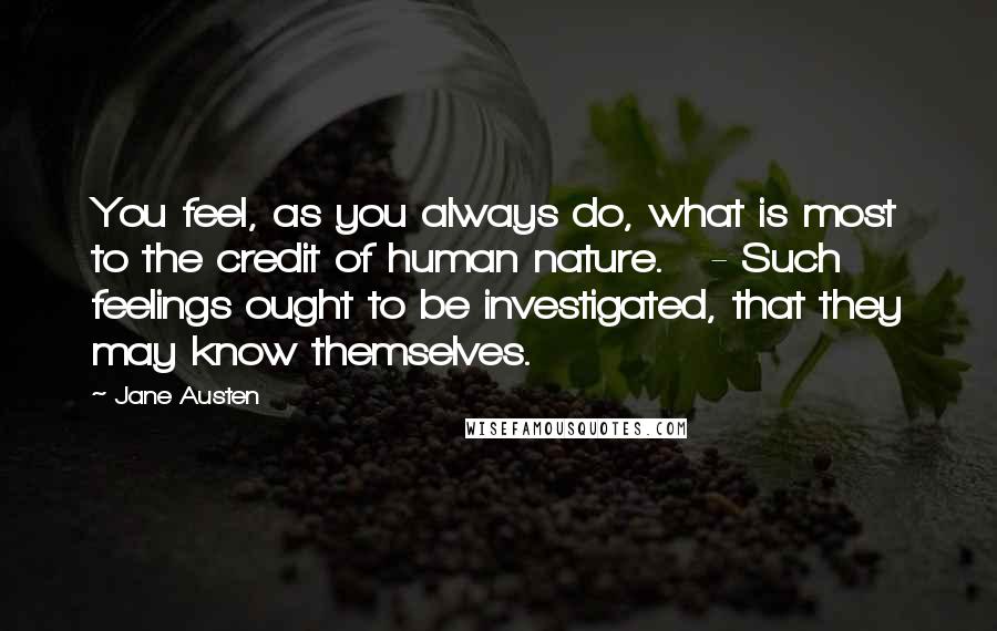 Jane Austen Quotes: You feel, as you always do, what is most to the credit of human nature. - Such feelings ought to be investigated, that they may know themselves.