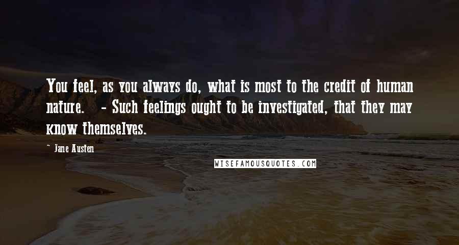 Jane Austen Quotes: You feel, as you always do, what is most to the credit of human nature. - Such feelings ought to be investigated, that they may know themselves.