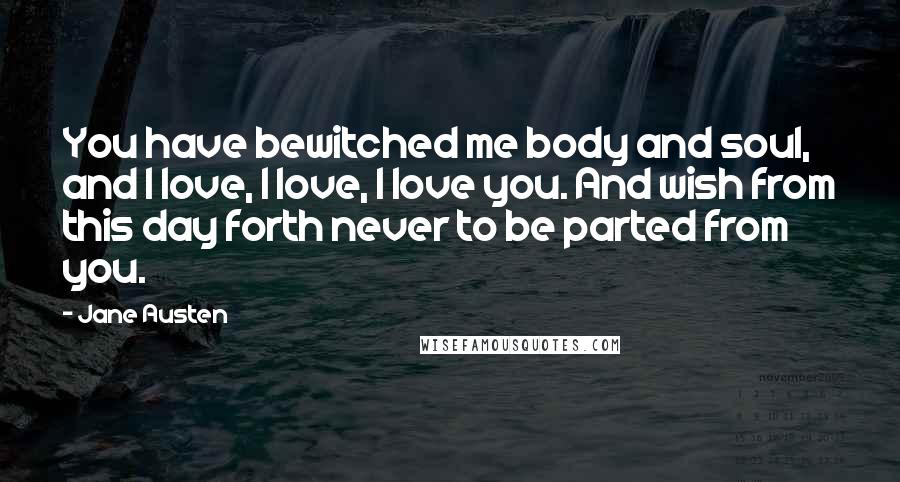 Jane Austen Quotes: You have bewitched me body and soul, and I love, I love, I love you. And wish from this day forth never to be parted from you.