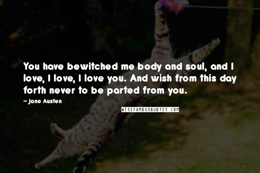 Jane Austen Quotes: You have bewitched me body and soul, and I love, I love, I love you. And wish from this day forth never to be parted from you.