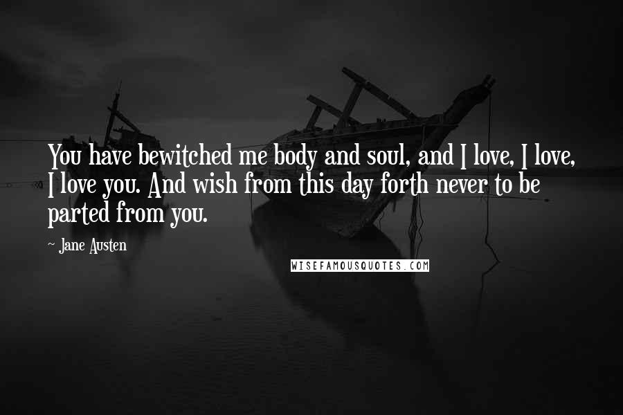 Jane Austen Quotes: You have bewitched me body and soul, and I love, I love, I love you. And wish from this day forth never to be parted from you.