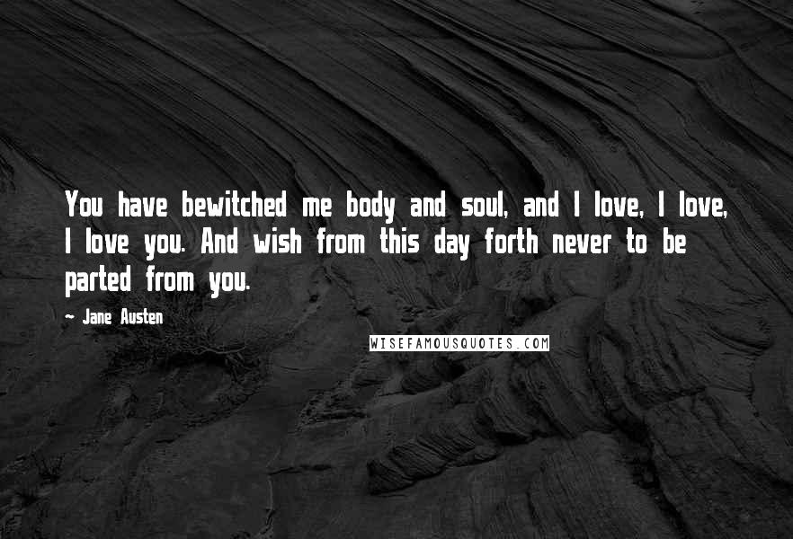Jane Austen Quotes: You have bewitched me body and soul, and I love, I love, I love you. And wish from this day forth never to be parted from you.