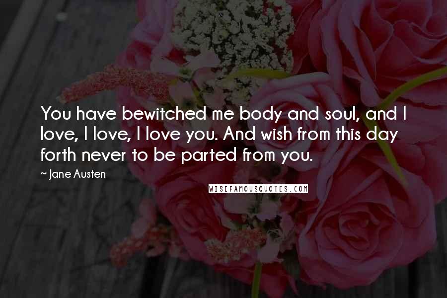 Jane Austen Quotes: You have bewitched me body and soul, and I love, I love, I love you. And wish from this day forth never to be parted from you.