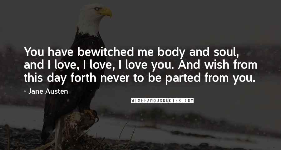 Jane Austen Quotes: You have bewitched me body and soul, and I love, I love, I love you. And wish from this day forth never to be parted from you.