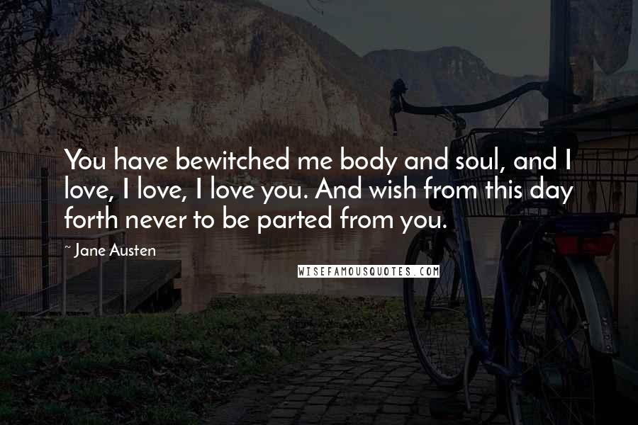 Jane Austen Quotes: You have bewitched me body and soul, and I love, I love, I love you. And wish from this day forth never to be parted from you.