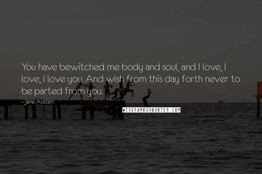 Jane Austen Quotes: You have bewitched me body and soul, and I love, I love, I love you. And wish from this day forth never to be parted from you.