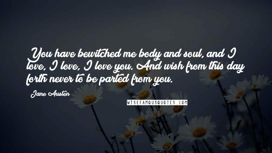 Jane Austen Quotes: You have bewitched me body and soul, and I love, I love, I love you. And wish from this day forth never to be parted from you.