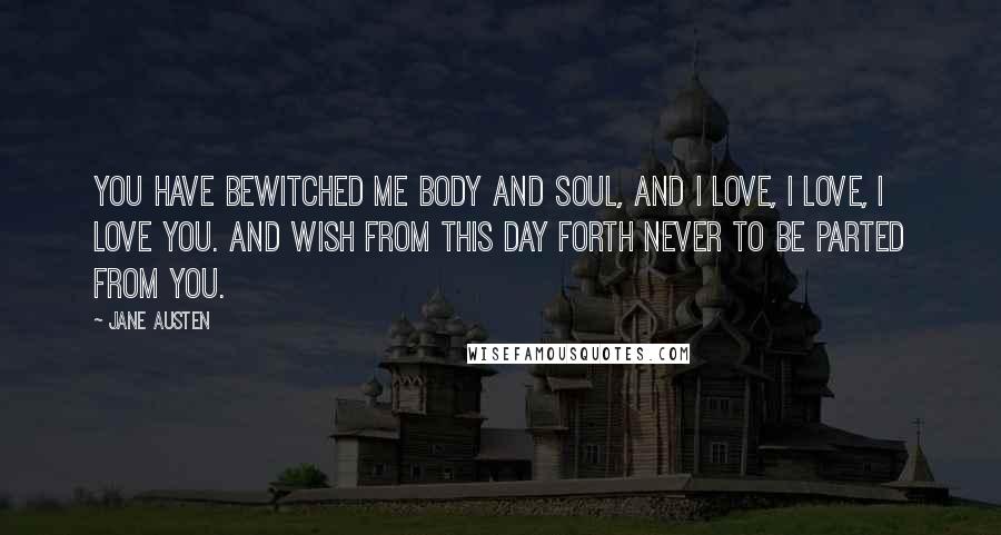 Jane Austen Quotes: You have bewitched me body and soul, and I love, I love, I love you. And wish from this day forth never to be parted from you.
