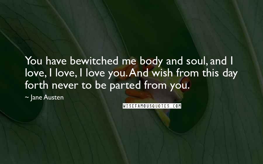 Jane Austen Quotes: You have bewitched me body and soul, and I love, I love, I love you. And wish from this day forth never to be parted from you.