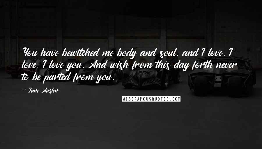 Jane Austen Quotes: You have bewitched me body and soul, and I love, I love, I love you. And wish from this day forth never to be parted from you.