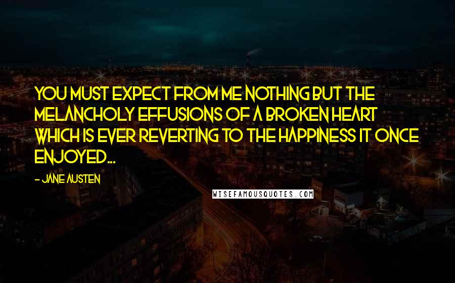 Jane Austen Quotes: You must expect from me nothing but the melancholy effusions of a broken Heart which is ever reverting to the Happiness it once enjoyed...