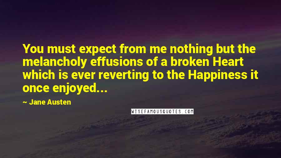 Jane Austen Quotes: You must expect from me nothing but the melancholy effusions of a broken Heart which is ever reverting to the Happiness it once enjoyed...