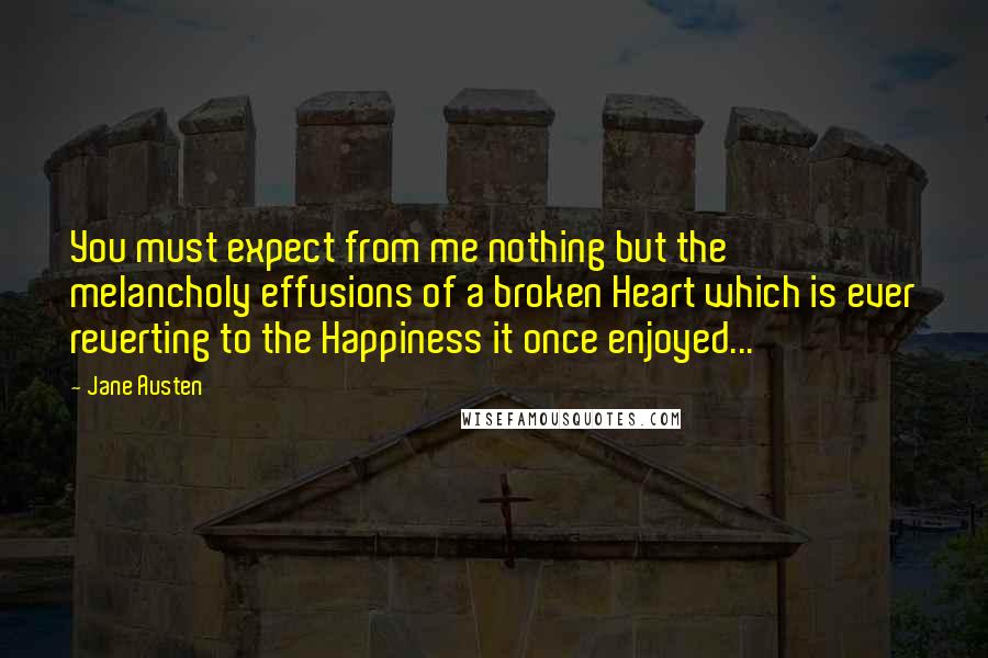 Jane Austen Quotes: You must expect from me nothing but the melancholy effusions of a broken Heart which is ever reverting to the Happiness it once enjoyed...