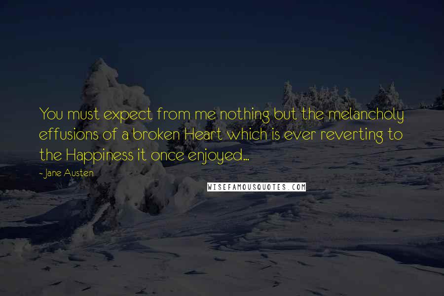 Jane Austen Quotes: You must expect from me nothing but the melancholy effusions of a broken Heart which is ever reverting to the Happiness it once enjoyed...