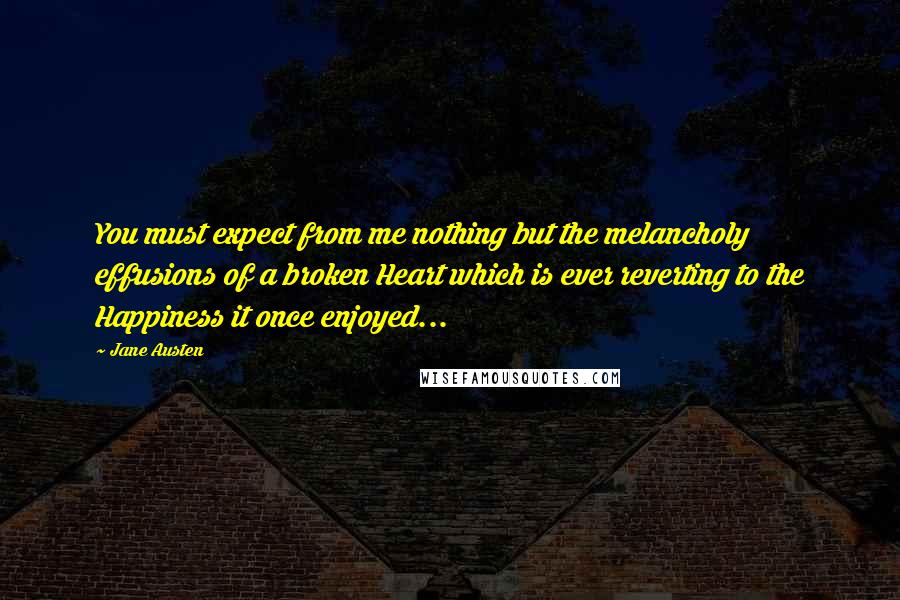 Jane Austen Quotes: You must expect from me nothing but the melancholy effusions of a broken Heart which is ever reverting to the Happiness it once enjoyed...